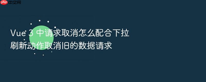 vue 3 中请求取消怎么配合下拉刷新动作取消旧的数据请求