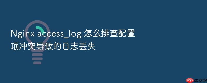 nginx access_log 怎么排查配置项冲突导致的日志丢失