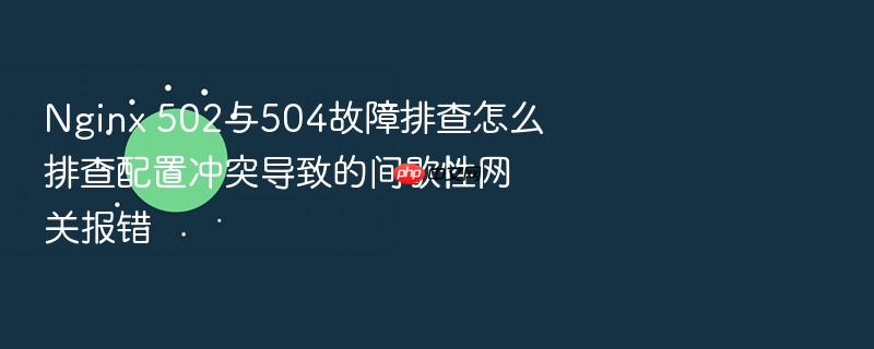 nginx 502与504故障排查怎么排查配置冲突导致的间歇性网关报错