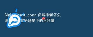 Nginx least_conn 负载均衡怎么测试不同业务场景下的吞吐量