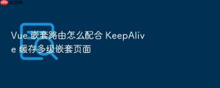 Vue 嵌套路由怎么配合 KeepAlive 缓存多级嵌套页面