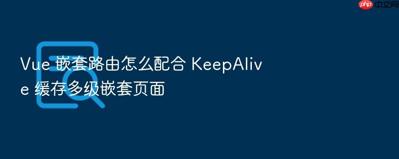 vue 嵌套路由怎么配合 keepalive 缓存多级嵌套页面