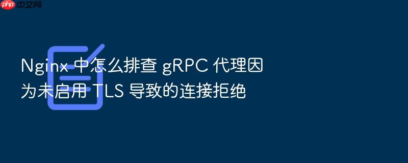 nginx 中怎么排查 grpc 代理因为未启用 tls 导致的连接拒绝