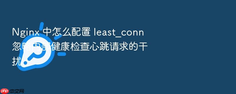 nginx 中怎么配置 least_conn 忽略内部健康检查心跳请求的干扰