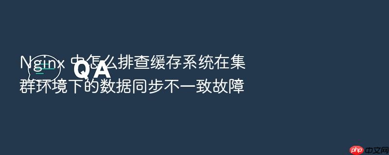 nginx 中怎么排查缓存系统在集群环境下的数据同步不一致故障