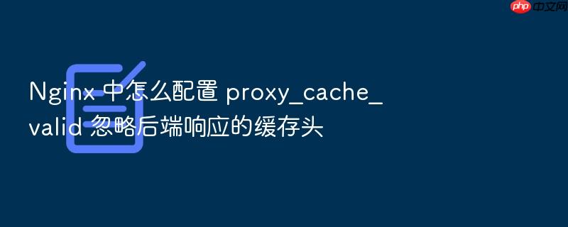 nginx 中怎么配置 proxy_cache_valid 忽略后端响应的缓存头