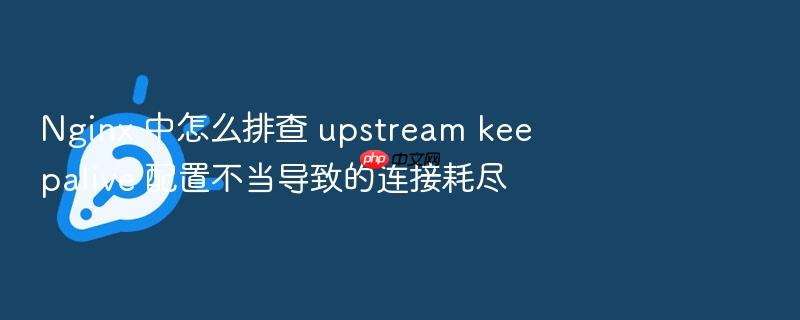 nginx 中怎么排查 upstream keepalive 配置不当导致的连接耗尽