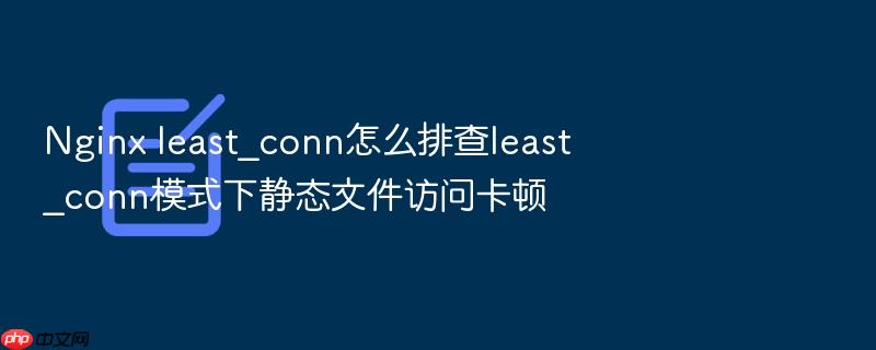 nginx least_conn怎么排查least_conn模式下静态文件访问卡顿