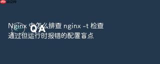 nginx 中怎么排查 nginx -t 检查通过但运行时报错的配置盲点