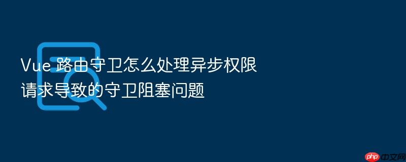 vue 路由守卫怎么处理异步权限请求导致的守卫阻塞问题
