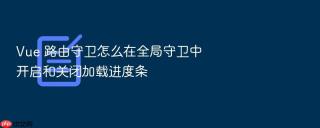 Vue 路由守卫怎么在全局守卫中开启和关闭加载进度条
