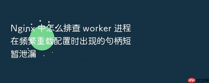 nginx 中怎么排查 worker 进程在频繁重载配置时出现的句柄短暂泄漏