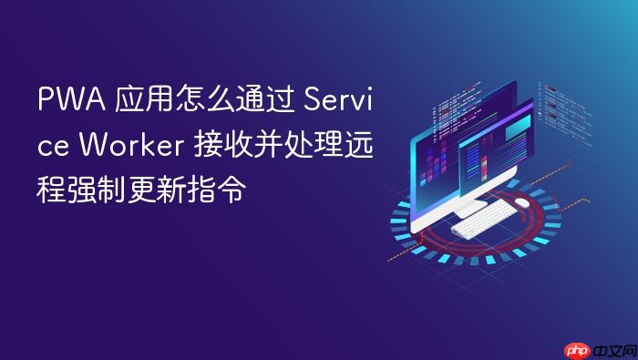 pwa 应用怎么通过 service worker 接收并处理远程强制更新指令