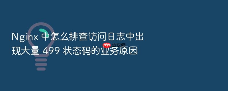 nginx 中怎么排查访问日志中出现大量 499 状态码的业务原因