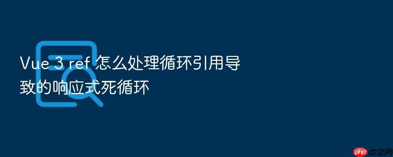 vue 3 ref 怎么处理循环引用导致的响应式死循环