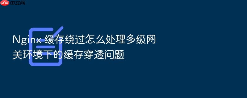 nginx 缓存绕过怎么处理多级网关环境下的缓存穿透问题