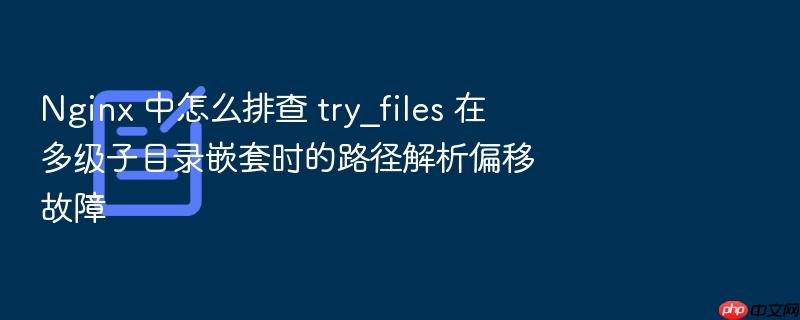 nginx 中怎么排查 try_files 在多级子目录嵌套时的路径解析偏移故障