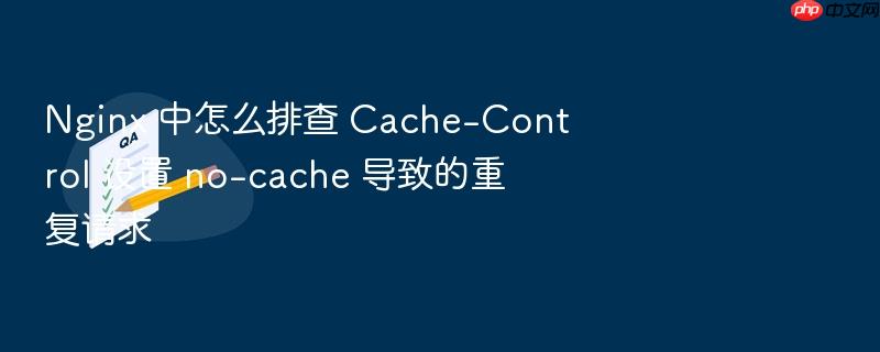 nginx 中怎么排查 cache-control 设置 no-cache 导致的重复请求