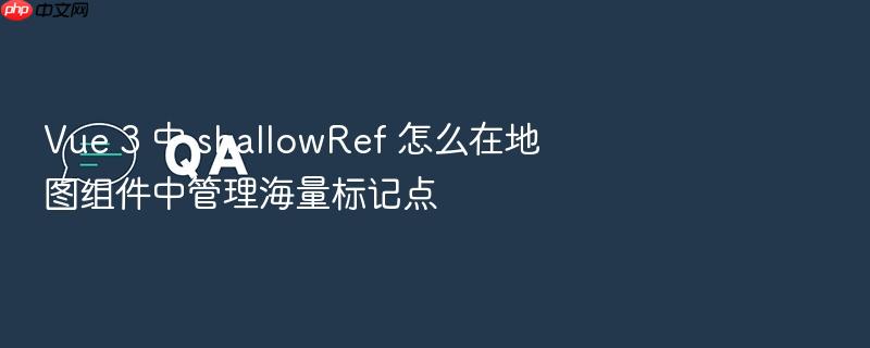 vue 3 中 shallowref 怎么在地图组件中管理海量标记点