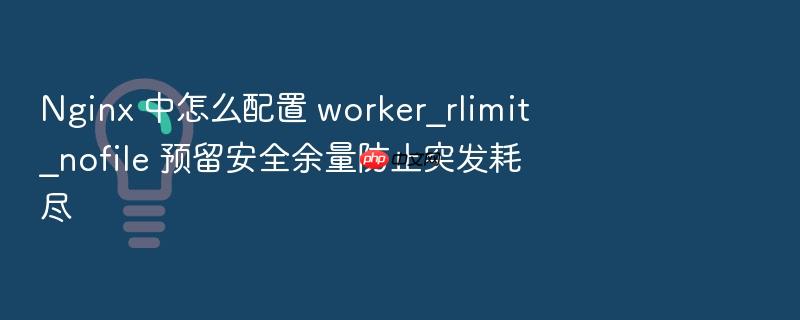nginx 中怎么配置 worker_rlimit_nofile 预留安全余量防止突发耗尽