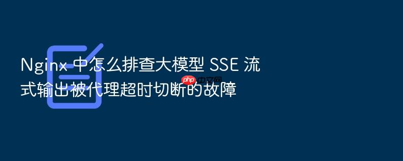 nginx 中怎么排查大模型 sse 流式输出被代理超时切断的故障