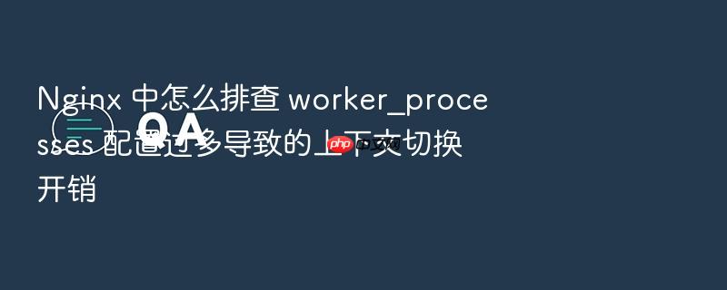 nginx 中怎么排查 worker_processes 配置过多导致的上下文切换开销