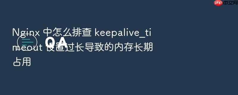 nginx 中怎么排查 keepalive_timeout 设置过长导致的内存长期占用