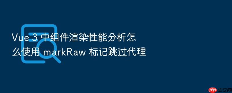 vue 3 中组件渲染性能分析怎么使用 markraw 标记跳过代理