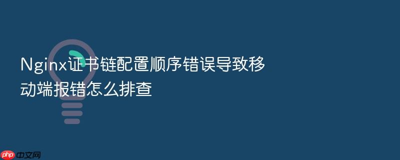 nginx证书链配置顺序错误导致移动端报错怎么排查