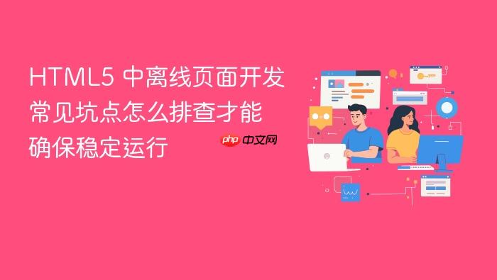 html5 中离线页面开发常见坑点怎么排查才能确保稳定运行