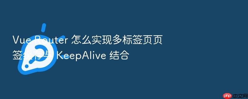 vue router 怎么实现多标签页页签缓存与 keepalive 结合