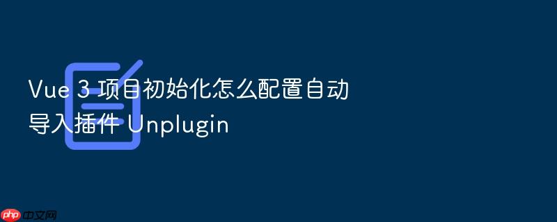 vue 3 项目初始化怎么配置自动导入插件 unplugin