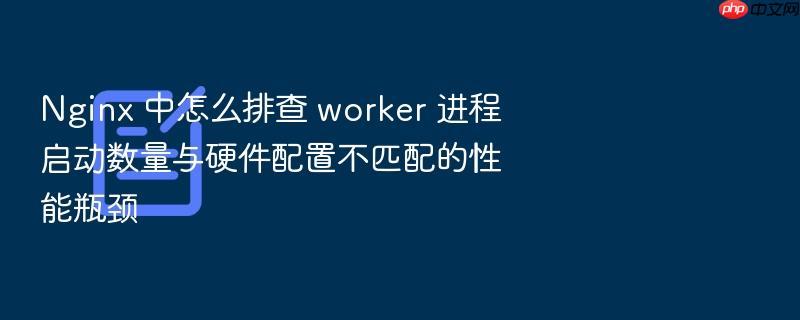 nginx 中怎么排查 worker 进程启动数量与硬件配置不匹配的性能瓶颈