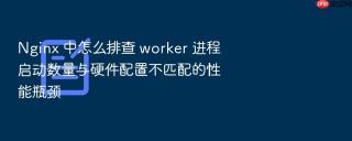 nginx 中怎么排查 worker 进程启动数量与硬件配置不匹配的性能瓶颈