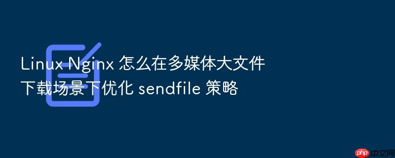 linux nginx 怎么在多媒体大文件下载场景下优化 sendfile 策略