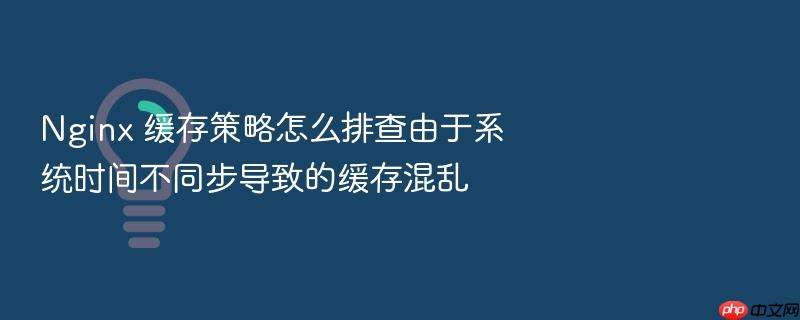 nginx 缓存策略怎么排查由于系统时间不同步导致的缓存混乱