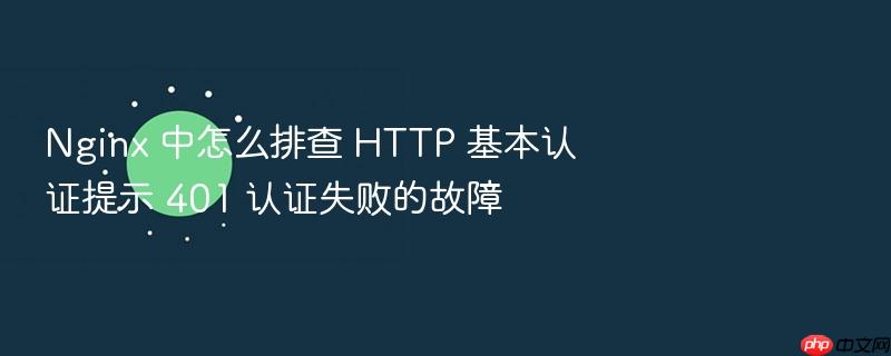 nginx 中怎么排查 http 基本认证提示 401 认证失败的故障