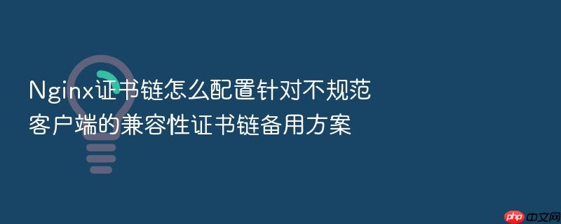 nginx证书链怎么配置针对不规范客户端的兼容性证书链备用方案