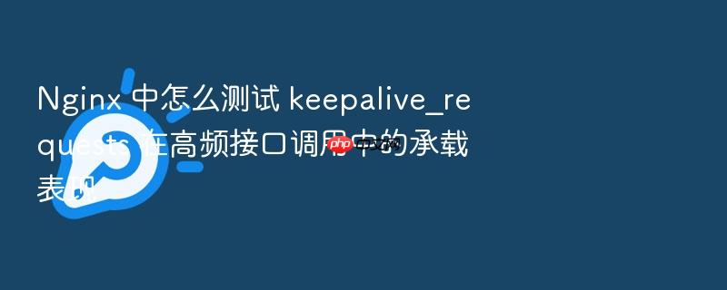 nginx 中怎么测试 keepalive_requests 在高频接口调用中的承载表现