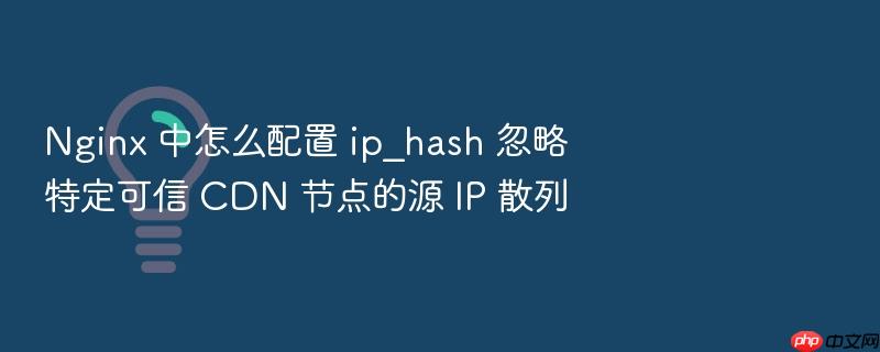 nginx 中怎么配置 ip_hash 忽略特定可信 cdn 节点的源 ip 散列