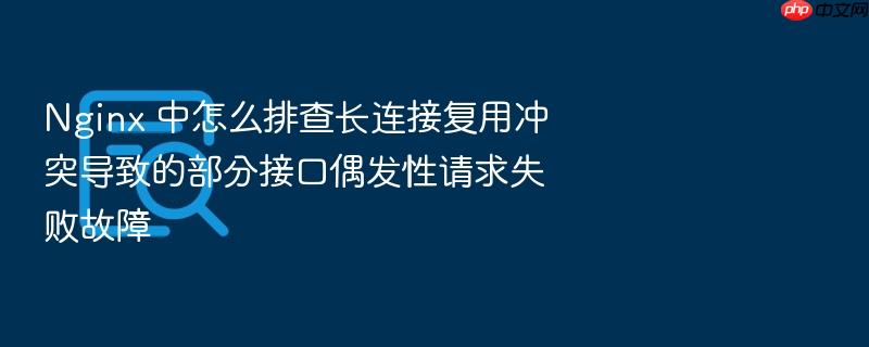 nginx 中怎么排查长连接复用冲突导致的部分接口偶发性请求失败故障