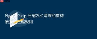 nginx gzip 压缩怎么清理和重构废弃的压缩规则