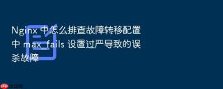 nginx 中怎么排查故障转移配置中 max_fails 设置过严导致的误杀故障
