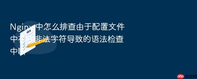 nginx 中怎么排查由于配置文件中存在非法字符导致的语法检查中断
