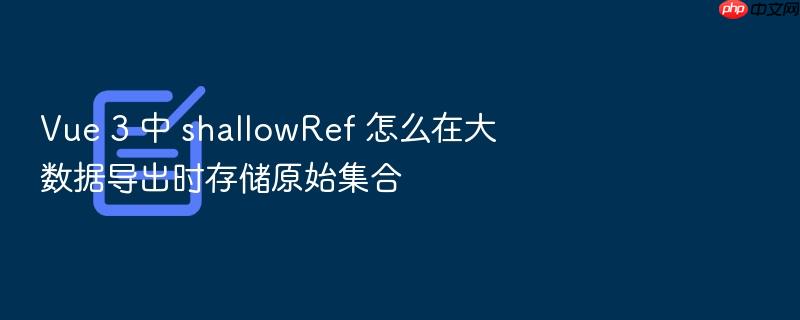 vue 3 中 shallowref 怎么在大数据导出时存储原始集合