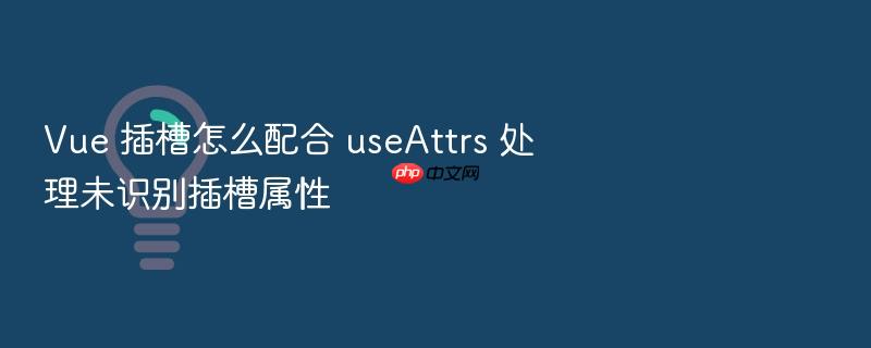 vue 插槽怎么配合 useattrs 处理未识别插槽属性