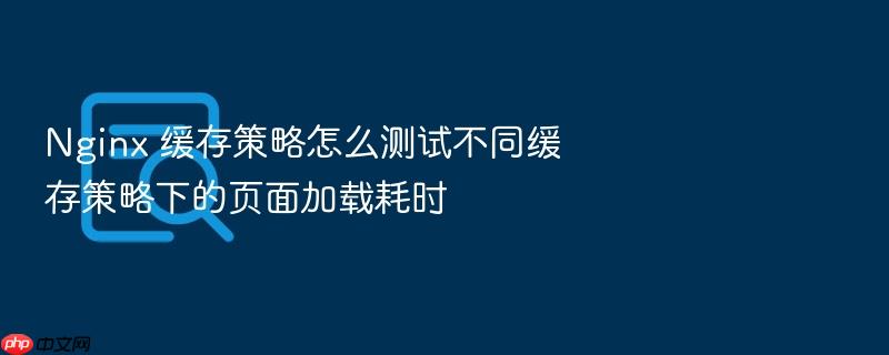 nginx 缓存策略怎么测试不同缓存策略下的页面加载耗时