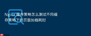 nginx 缓存策略怎么测试不同缓存策略下的页面加载耗时