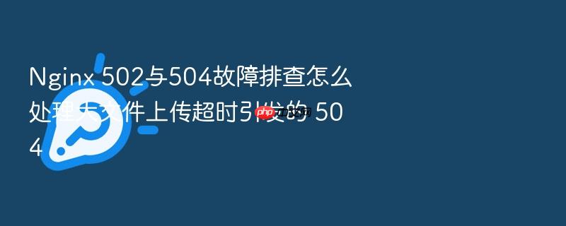 nginx 502与504故障排查怎么处理大文件上传超时引发的 504