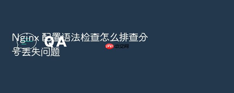 nginx 配置语法检查怎么排查分号丢失问题